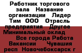 Работник торгового зала › Название организации ­ Лидер Тим, ООО › Отрасль предприятия ­ Другое › Минимальный оклад ­ 10 000 - Все города Работа » Вакансии   . Чувашия респ.,Новочебоксарск г.